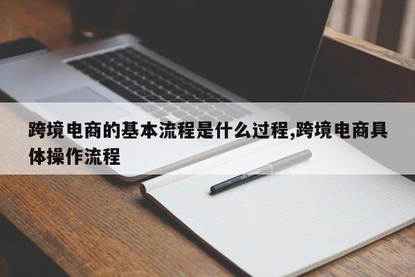 跨境电商的基本流程是什么过程,跨境电商具体操作流程