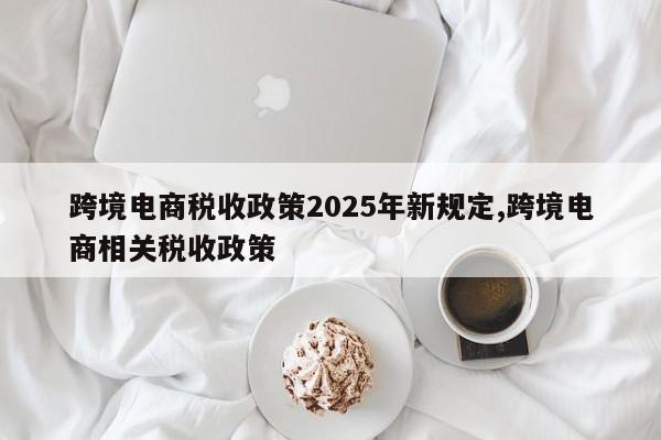 跨境电商税收政策2025年新规定,跨境电商相关税收政策