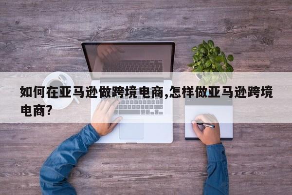 如何在亚马逊做跨境电商,怎样做亚马逊跨境电商?