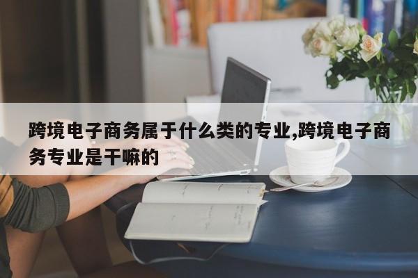 跨境电子商务属于什么类的专业,跨境电子商务专业是干嘛的