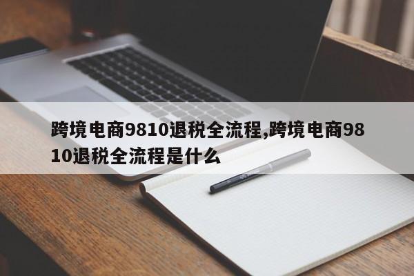 跨境电商9810退税全流程,跨境电商9810退税全流程是什么