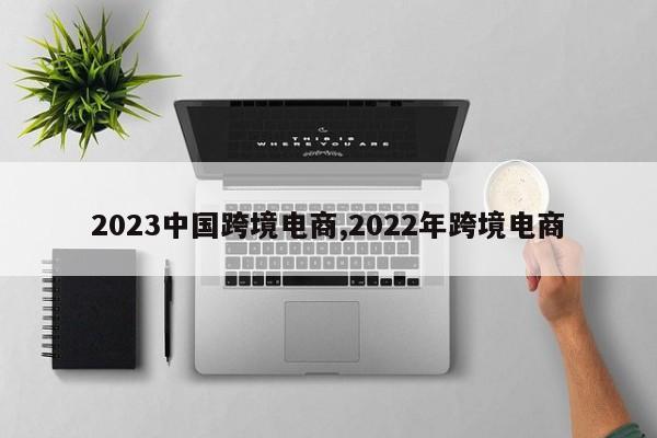 2023中国跨境电商,2022年跨境电商