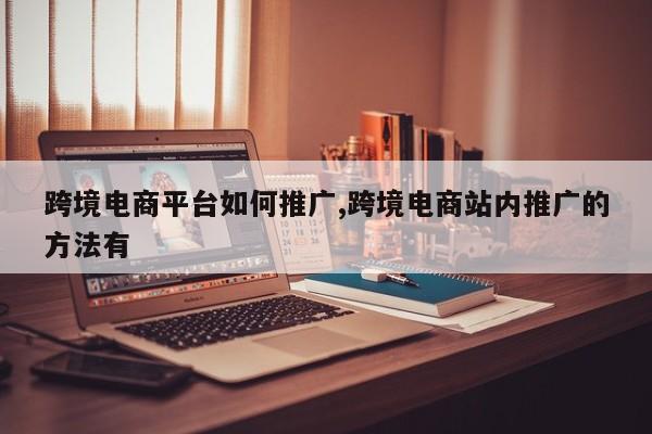 跨境电商平台如何推广,跨境电商站内推广的方法有