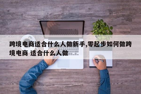 跨境电商适合什么人做新手,零起步如何做跨境电商 适合什么人做