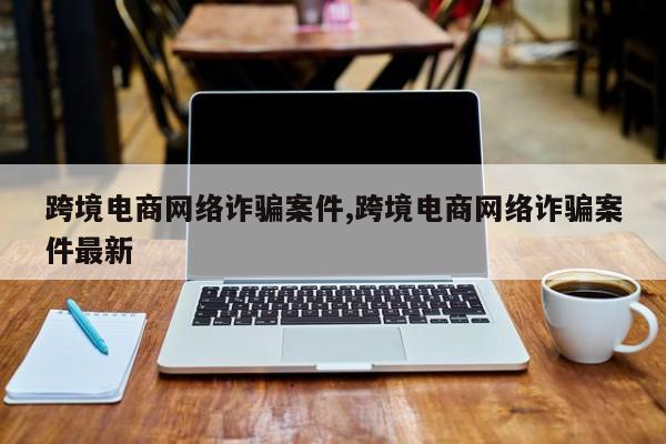 跨境电商网络诈骗案件,跨境电商网络诈骗案件最新