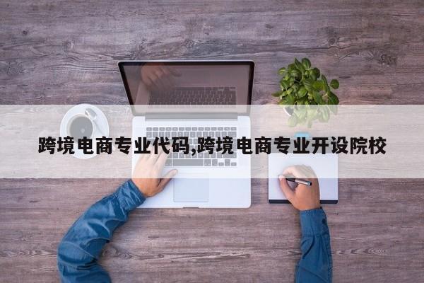 跨境电商专业代码,跨境电商专业开设院校