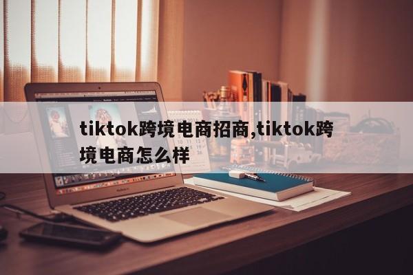 tiktok跨境电商招商,tiktok跨境电商怎么样