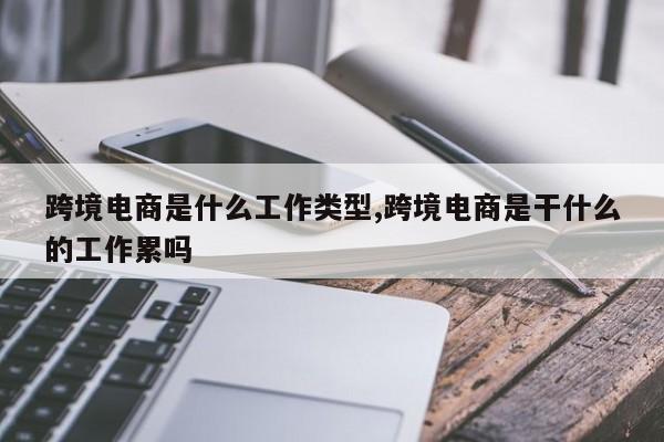 跨境电商是什么工作类型,跨境电商是干什么的工作累吗