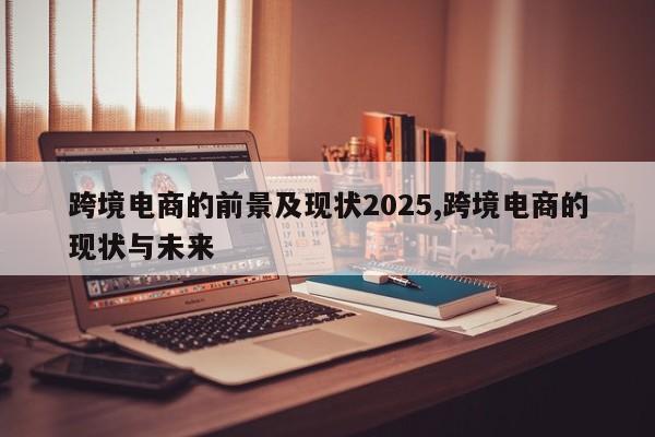 跨境电商的前景及现状2025,跨境电商的现状与未来