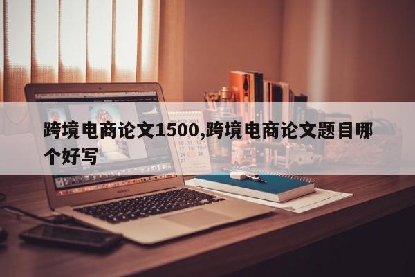 跨境电商论文1500,跨境电商论文题目哪个好写