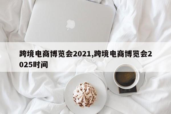 跨境电商博览会2021,跨境电商博览会2025时间