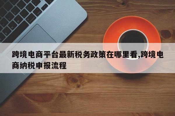 跨境电商平台最新税务政策在哪里看,跨境电商纳税申报流程