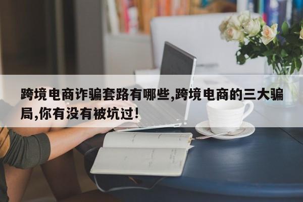 跨境电商诈骗套路有哪些,跨境电商的三大骗局,你有没有被坑过!